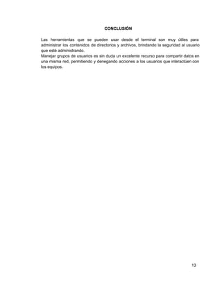 CONCLUSIÓN
Las herramientas que se pueden usar desde el terminal son muy útiles para                       
administrar los contenidos de directorios y archivos, brindando la seguridad al usuario                     
que esté administrando.
Manejar grupos de usuarios es sin duda un excelente recurso para compartir datos en                         
una misma red, permitiendo y denegando acciones a los usuarios que interactúen con                       
los equipos.
13
 
