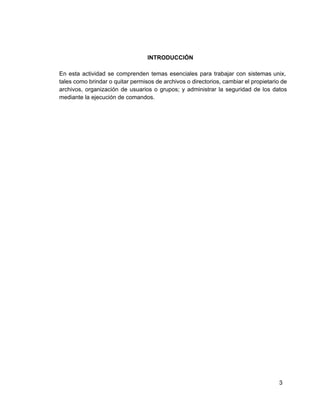 INTRODUCCIÓN
En esta actividad se comprenden temas esenciales para trabajar con sistemas unix,                     
tales como brindar o quitar permisos de archivos o directorios, cambiar el propietario de                         
archivos, organización de usuarios o grupos; y administrar la seguridad de los datos                       
mediante la ejecución de comandos.
3
 