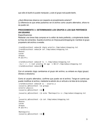 que sólo el dueño lo puede manipular, y solo el grupo root puede leerlo.
¿Qué diferencias observa con respecto al procedimiento anterior?
La diferencia es que antes podíamos ver el archivo como usuario alternativo, ahora no                         
se puede ver.
PROCEDIMIENTO 3: DETERMINANDO LOS GRUPOS A LOS QUE PERTENECE               
UN USUARIO
Especificaciones
Redactar una breve lista compras en tu editor de texto preferido, o simplemente desde                         
la línea de comandos. Guarde el archivo en /tmp/usuario/shopping.txt. Cambiar el grupo                     
propietario del archivo a wrestle.
Con el comando chgrp cambiamos el grupo del archivo, su sintaxis es chgrp (grupo)                         
(fichero o directorio).
Como el usuario alternativo, confirme que puede ver el archivo. Tenga en cuenta que                         
puede modificar el archivo, mediante la adición de un artículo a la lista de la compras.
5
 