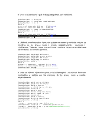 2. Crear un subdirectorio ~/pub de búsqueda pública, pero no listable.
3. Cree dos subdirectorios de ~/pub, que puedan ser listados y buscados sólo por los                           
miembros de los grupos music y wrestle, respectivamente: ~pub/music y                 
~/pub/wrestle. Tenga en cuenta que tendrá que considerar los grupos propietarios de                     
los directorios, así como los permisos.
4. Cree los archivos ~/pub/music/lyrics y ~/pub/wrestle/plan. Los archivos deben ser                   
modificables y legibles por los miembros de los grupos music y wrestle,                     
respectivamente.
7
 