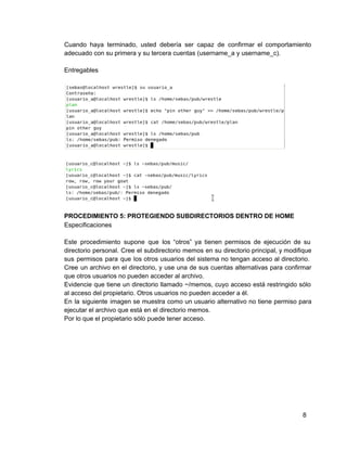 Cuando haya terminado, usted debería ser capaz de confirmar el comportamiento                   
adecuado con su primera y su tercera cuentas (username_a y username_c).
Entregables
PROCEDIMIENTO 5: PROTEGIENDO SUBDIRECTORIOS DENTRO DE HOME
Especificaciones
Este procedimiento supone que los “otros” ya tienen permisos de ejecución de su                       
directorio personal. Cree el subdirectorio memos en su directorio principal, y modifique                     
sus permisos para que los otros usuarios del sistema no tengan acceso al directorio.                         
Cree un archivo en el directorio, y use una de sus cuentas alternativas para confirmar                           
que otros usuarios no pueden acceder al archivo.
Evidencie que tiene un directorio llamado ~/memos, cuyo acceso está restringido sólo                     
al acceso del propietario. Otros usuarios no pueden acceder a él.
En la siguiente imagen se muestra como un usuario alternativo no tiene permiso para                         
ejecutar el archivo que está en el directorio memos.
Por lo que el propietario sólo puede tener acceso.
8
 