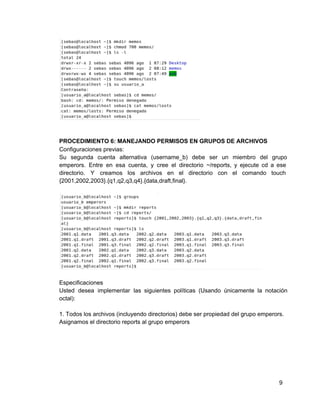 PROCEDIMIENTO 6: MANEJANDO PERMISOS EN GRUPOS DE ARCHIVOS
Configuraciones previas:
Su segunda cuenta alternativa (username_b) debe ser un miembro del grupo                   
emperors. Entre en esa cuenta, y cree el directorio ~/reports, y ejecute cd a ese                           
directorio. Y creamos los archivos en el directorio con el comando touch                     
{2001,2002,2003}.{q1,q2,q3,q4}.{data,draft,final}.
Especificaciones
Usted desea implementar las siguientes políticas (Usando únicamente la notación                 
octal):
1. Todos los archivos (incluyendo directorios) debe ser propiedad del grupo emperors.
Asignamos el directorio reports al grupo emperors
9
 