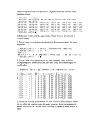 Utilice el siguiente comando para crear un gran número de archivos en el
directorio actual.
Usted desea implementar las siguientes políticas (Usando únicamente la
notación octal):
1. Todos los archivos (incluyendo directorios) debe ser propiedad del grupo
emperors
2. Todos los archivos que terminan en .data contienen datos en bruto.
Cualquiera puede leer los archivos, pero sólo usted debería ser capaz de
modificarlos.
3. Todos los archivos que terminan en .draft contienen borradores de trabajo
de sus informes. Los miembros del grupo emperors deben ser capaces de
leerlos y modificarlos, pero los “otros” usuarios no deberían tener acceso a
ellos.
 