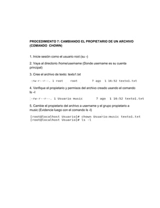 PROCEDIMIENTO 7: CAMBIANDO EL PROPIETARIO DE UN ARCHIVO
(COMANDO CHOWN)
1. Inicie sesión como el usuario root (su -)
2. Vaya al directorio /home/username (Donde username es su cuenta
principal)
3. Cree el archivo de texto: texto1.txt
4. Verifique el propietario y permisos del archivo creado usando el comando
ls –l
5. Cambie el propietario del archivo a username y el grupo propietario a
music (Evidencie luego con el comando ls -l)
 