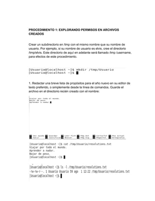 PROCEDIMIENTO 1: EXPLORANDO PERMISOS EN ARCHIVOS
CREADOS
Crear un subdirectorio en /tmp con el mismo nombre que su nombre de
usuario. Por ejemplo, si su nombre de usuario es elvis, cree el directorio
/tmp/elvis. Este directorio de aquí en adelante será llamado /tmp /username,
para efectos de este procedimiento.
1. Redactar una breve lista de propósitos para el año nuevo en su editor de
texto preferido, o simplemente desde la línea de comandos. Guarde el
archivo en el directorio recién creado con el nombre:
 