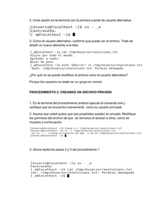 2. Inicie sesión en la terminal con la primera cuenta de usuario alternativa
3. Como el usuario alternativo, confirme que puede ver el archivo. Trate de
añadir un nuevo elemento a la lista.
¿Por qué no se puede modificar el archivo como el usuario alternativo?
Porque los usuarios no están en un grupo en común
PROCEDIMIENTO 2: CREANDO UN ARCHIVO PRIVADO
1. En la terminal del procedimiento anterior ejecute el comando exit y
verifique que se encuentra nuevamente como su usuario principal.
2. Asuma que usted quiere que sus propósitos queden en privado. Modifique
los permisos del archivo tal que se remueva el acceso a otros, como se
muestra a continuación
3. Ahora repita los pasos 2 y 3 del procedimiento 1
 