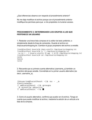 ¿Qué diferencias observa con respecto al procedimiento anterior?
No me deja modificar el archivo porque con el procedimiento anterior
modifique los permisos para que a mis propósitos no tuvieran acceso.
PROCEDIMIENTO 3: DETERMINANDO LOS GRUPOS A LOS QUE
PERTENECE UN USUARIO
1. Redactar una breve lista compras en tu editor de texto preferido, o
simplemente desde la línea de comandos. Guarde el archivo en
/tmp/usuario/shopping.txt. Cambiar el grupo propietario del archivo a wrestle.
2. Recuerde que su primera cuenta alternativa (username_a) también un
miembro del grupo wrestle. Conviértete en tu primer usuario alternativo (es
decir, username_a).
3. Como el usuario alternativo, confirme que puede ver el archivo. Tenga en
cuenta que puede modificar el archivo, mediante la adición de un artículo a la
lista de la compras.
 