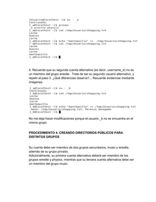 4. Recuerde que su segunda cuenta alternativa (es decir, username_b) no es
un miembro del grupo wrestle. Trate de ser su segundo usuario alternativo, y
repetir el paso 3. ¿Qué diferencias observa?... Recuerde evidenciar mediante
imágenes.
No me deja hacer modificaciones porque el usuario _b no se encuentra en el
mismo grupo
PROCEDIMIENTO 4: CREANDO DIRECTORIOS PÚBLICOS PARA
DISTINTOS GRUPOS
Su cuenta debe ser miembro de dos grupos secundarios, music y wrestle,
además de su grupo privado.
Adicionalmente, su primera cuenta alternativa deberá ser miembro de los
grupos wrestle y physics, mientras que su tercera cuenta alternativa debe ser
un miembro del grupo music
 
