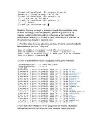 Desde su directorio personal, le gustaría compartir información con otros
músicos (musics) y luchadores (wrestles), pero no le gustaría que los
músicos puedan ver la información de luchadores, y viceversa. Usted
preferiría que cada grupo ni siquiera se diera cuenta de que el directorio del
otro grupo existe. Adopte el siguiente plan:
1. Permitir a otros el acceso a los archivos de su directorio personal mediante
la concesión de permisos "búsqueda".
2. Crear un subdirectorio ~/pub de búsqueda pública, pero no listable.
3. Cree dos subdirectorios de ~/pub, que puedan ser listados y buscados
sólo por los miembros de los grupos music y wrestle, respectivamente:
 