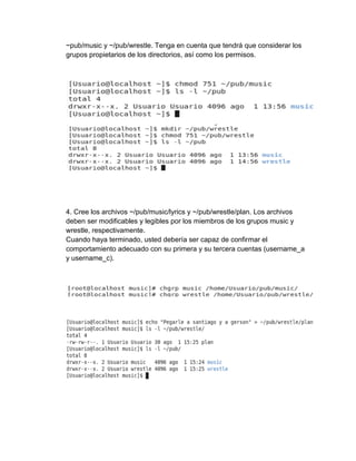 ~pub/music y ~/pub/wrestle. Tenga en cuenta que tendrá que considerar los
grupos propietarios de los directorios, así como los permisos.
4. Cree los archivos ~/pub/music/lyrics y ~/pub/wrestle/plan. Los archivos
deben ser modificables y legibles por los miembros de los grupos music y
wrestle, respectivamente.
Cuando haya terminado, usted debería ser capaz de confirmar el
comportamiento adecuado con su primera y su tercera cuentas (username_a
y username_c).
 