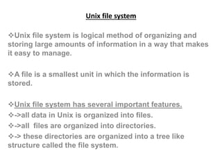 Unix file system
Unix file system is logical method of organizing and
storing large amounts of information in a way that makes
it easy to manage.
A file is a smallest unit in which the information is
stored.
Unix file system has several important features.
->all data in Unix is organized into files.
->all files are organized into directories.
-> these directories are organized into a tree like
structure called the file system.
 