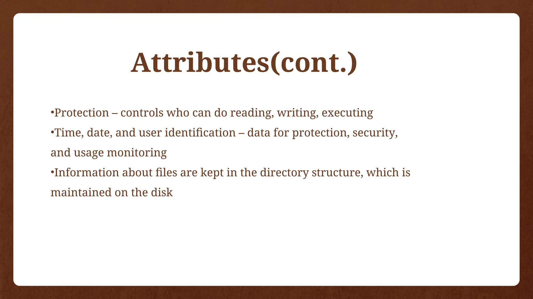 •Protection – controls who can do reading, writing, executing
•Time, date, and user identification – data for protection, security,
and usage monitoring
•Information about files are kept in the directory structure, which is
maintained on the disk
Attributes(cont.)
 