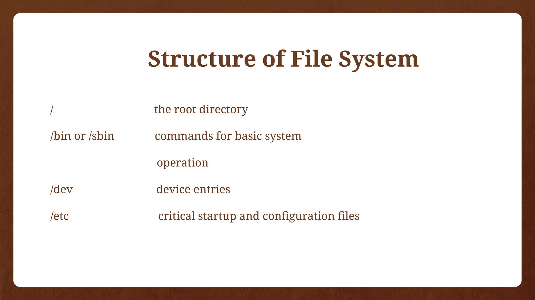 / the root directory
/bin or /sbin commands for basic system
operation
/dev device entries
/etc critical startup and configuration files
Structure of File System
 