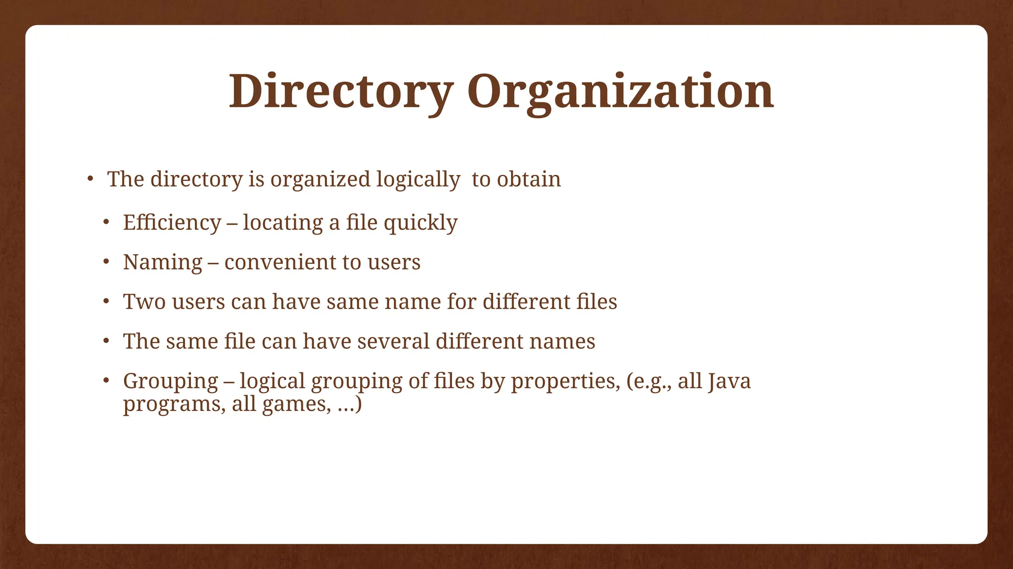 Directory Organization
• The directory is organized logically to obtain
• Efficiency – locating a file quickly
• Naming – convenient to users
• Two users can have same name for different files
• The same file can have several different names
• Grouping – logical grouping of files by properties, (e.g., all Java
programs, all games, …)
 