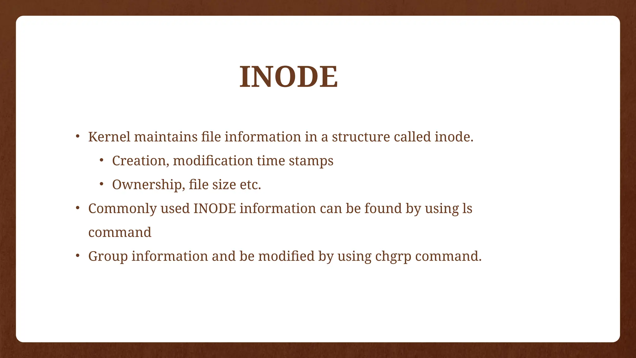 • Kernel maintains file information in a structure called inode.
• Creation, modification time stamps
• Ownership, file size etc.
• Commonly used INODE information can be found by using ls
command
• Group information and be modified by using chgrp command.
INODE
 