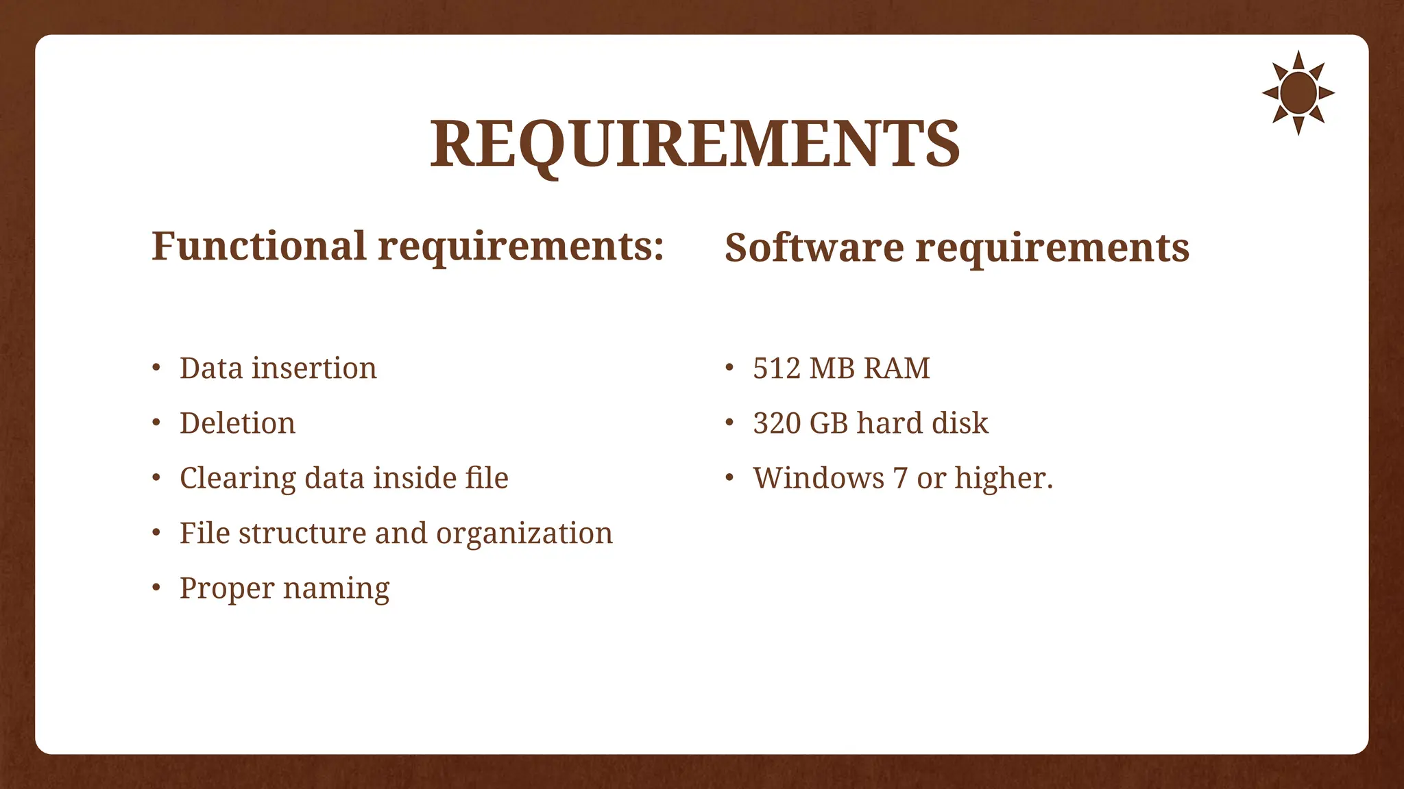 REQUIREMENTS
Functional requirements:
• Data insertion
• Deletion
• Clearing data inside file
• File structure and organization
• Proper naming
Software requirements
• 512 MB RAM
• 320 GB hard disk
• Windows 7 or higher.
 