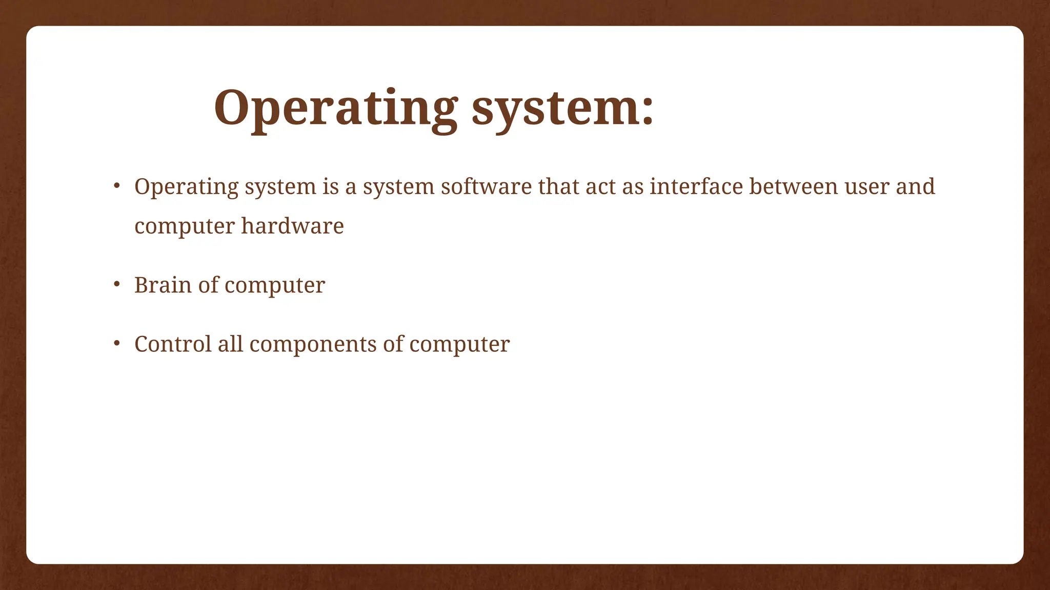 Operating system:
• Operating system is a system software that act as interface between user and
computer hardware
• Brain of computer
• Control all components of computer
 