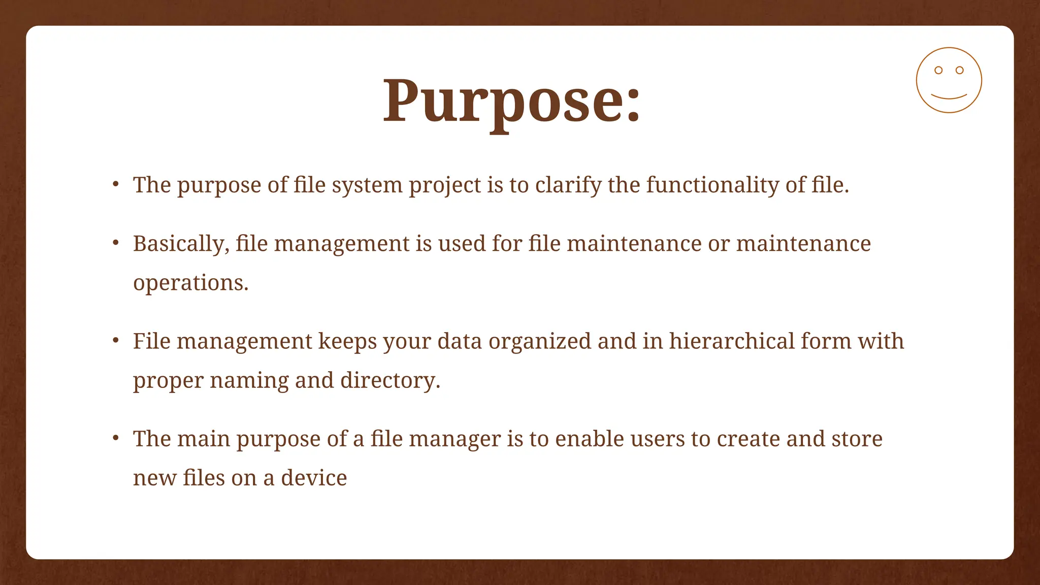 Purpose:
• The purpose of file system project is to clarify the functionality of file.
• Basically, file management is used for file maintenance or maintenance
operations.
• File management keeps your data organized and in hierarchical form with
proper naming and directory.
• The main purpose of a file manager is to enable users to create and store
new files on a device
 