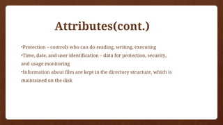 •Protection – controls who can do reading, writing, executing
•Time, date, and user identification – data for protection, security,
and usage monitoring
•Information about files are kept in the directory structure, which is
maintained on the disk
Attributes(cont.)
 
