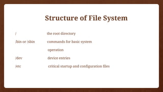 / the root directory
/bin or /sbin commands for basic system
operation
/dev device entries
/etc critical startup and configuration files
Structure of File System
 