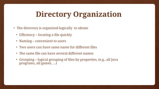 Directory Organization
• The directory is organized logically to obtain
• Efficiency – locating a file quickly
• Naming – convenient to users
• Two users can have same name for different files
• The same file can have several different names
• Grouping – logical grouping of files by properties, (e.g., all Java
programs, all games, …)
 