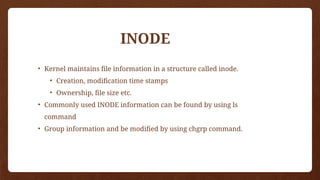 • Kernel maintains file information in a structure called inode.
• Creation, modification time stamps
• Ownership, file size etc.
• Commonly used INODE information can be found by using ls
command
• Group information and be modified by using chgrp command.
INODE
 