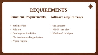REQUIREMENTS
Functional requirements:
• Data insertion
• Deletion
• Clearing data inside file
• File structure and organization
• Proper naming
Software requirements
• 512 MB RAM
• 320 GB hard disk
• Windows 7 or higher.
 