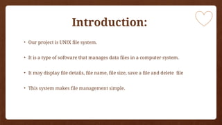 Introduction:
• Our project is UNIX file system.
• It is a type of software that manages data files in a computer system.
• It may display file details, file name, file size, save a file and delete file
• This system makes file management simple.
 