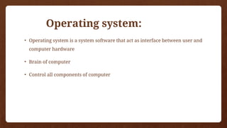 Operating system:
• Operating system is a system software that act as interface between user and
computer hardware
• Brain of computer
• Control all components of computer
 