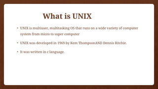 What is UNIX
• UNIX is multiuser, multitasking OS that runs on a wide variety of computer
system from micro to super computer
• UNIX was developed in 1969 by Kem ThompsonAND Dennis Ritchie.
• It was written in c language.
 