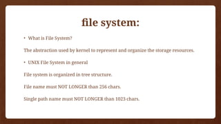 file system:
• What is File System?
The abstraction used by kernel to represent and organize the storage resources.
• UNIX File System in general
File system is organized in tree structure.
File name must NOT LONGER than 256 chars.
Single path name must NOT LONGER than 1023 chars.
 