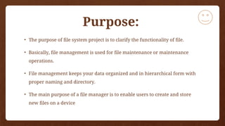 Purpose:
• The purpose of file system project is to clarify the functionality of file.
• Basically, file management is used for file maintenance or maintenance
operations.
• File management keeps your data organized and in hierarchical form with
proper naming and directory.
• The main purpose of a file manager is to enable users to create and store
new files on a device
 