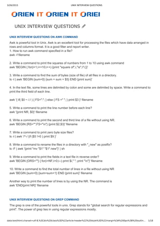 3/26/2015 UNIX INTERVIEW QUESTIONS
data:text/html;charset=utf-8,%3Cdiv%20class%3D%22article-header%22%20style%3D%22margin%3A%200px%3B%20outlin… 1/18
Awk is powerful tool in Unix. Awk is an excellent tool for processing the files which have data arranged in
rows and columns format. It is a good filter and report writer. 
1. How to run awk command specified in a file?
awk ­f filename
2. Write a command to print the squares of numbers from 1 to 10 using awk command
awk 'BEGIN { for(i=1;i<=10;i++) {print "square of",i,"is",i*i;}}'
3. Write a command to find the sum of bytes (size of file) of all files in a directory.
ls ­l | awk 'BEGIN {sum=0} {sum = sum + $5} END {print sum}'
4. In the text file, some lines are delimited by colon and some are delimited by space. Write a command to
print the third field of each line.
awk '{ if( $0 ~ /:/ ) { FS=":"; } else { FS =" "; } print $3 }' filename
5. Write a command to print the line number before each line?
awk '{print NR, $0}' filename
6. Write a command to print the second and third line of a file without using NR.
awk 'BEGIN {RS="";FS="n"} {print $2,$3}' filename
7. Write a command to print zero byte size files?
ls ­l | awk '/^­/ {if ($5 !=0 ) print $9 }'
8. Write a command to rename the files in a directory with "_new" as postfix?
ls ­F | awk '{print "mv "$1" "$1".new"}' | sh
9. Write a command to print the fields in a text file in reverse order?
awk 'BEGIN {ORS=""} { for(i=NF;i>0;i­­) print $i," "; print "n"}' filename
10. Write a command to find the total number of lines in a file without using NR
awk 'BEGIN {sum=0} {sum=sum+1} END {print sum}' filename
Another way to print the number of lines is by using the NR. The command is
awk 'END{print NR}' filename
The grep is one of the powerful tools in unix. Grep stands for "global search for regular expressions and
print". The power of grep lies in using regular expressions mostly.
UNIX INTERVIEW QUESTIONS
UNIX INTERVIEW QUESTIONS ON AWK COMMAND
UNIX INTERVIEW QUESTIONS ON GREP COMMAND
 