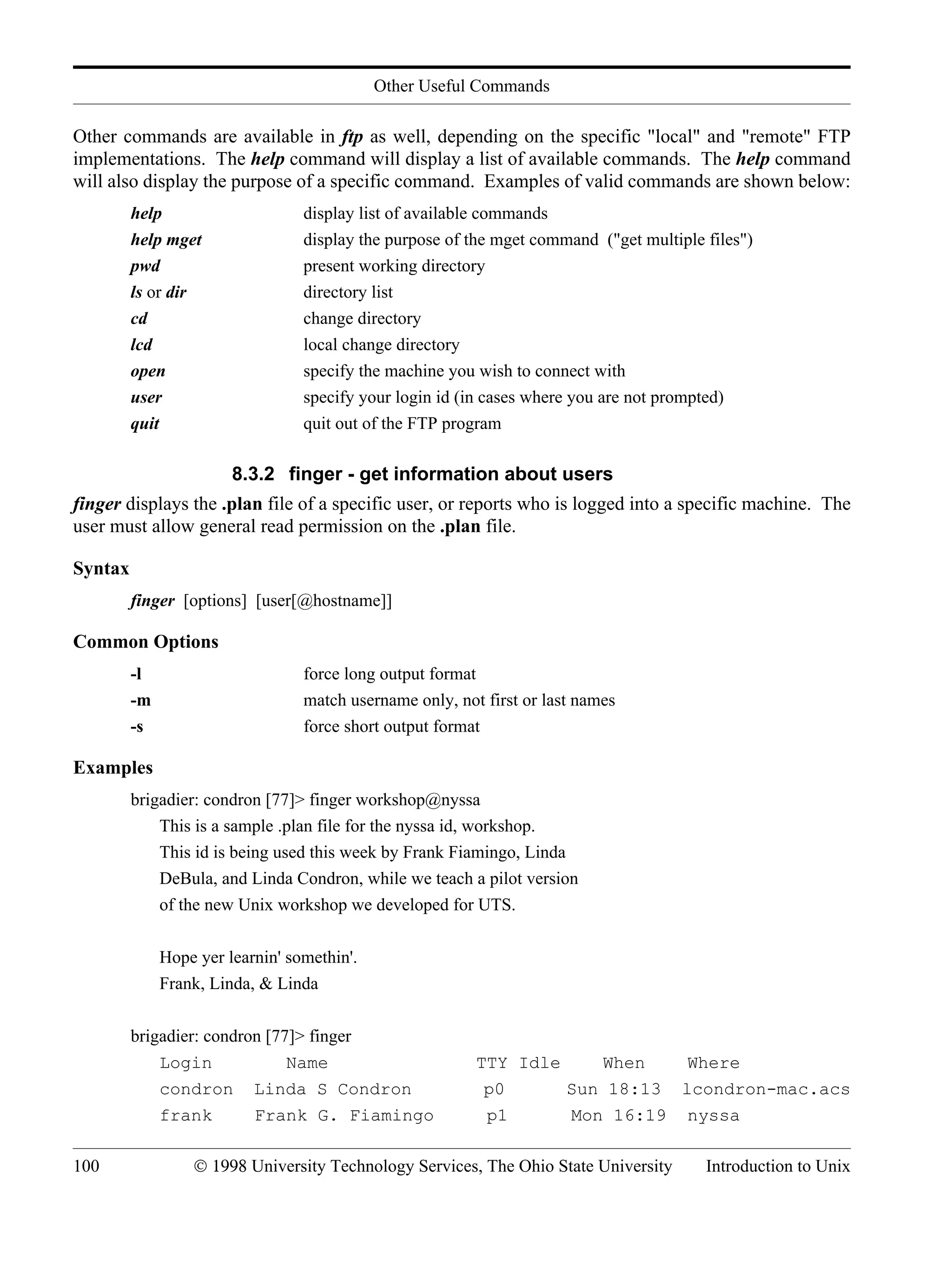 Other Useful Commands 100 © 1998 University Technology Services, The Ohio State University Introduction to Unix Other commands are available in ftp as well, depending on the specific "local" and "remote" FTP implementations. The help command will display a list of available commands. The help command will also display the purpose of a specific command. Examples of valid commands are shown below: help display list of available commands help mget display the purpose of the mget command ("get multiple files") pwd present working directory ls or dir directory list cd change directory lcd local change directory open specify the machine you wish to connect with user specify your login id (in cases where you are not prompted) quit quit out of the FTP program 8.3.2 finger - get information about users finger displays the .plan file of a specific user, or reports who is logged into a specific machine. The user must allow general read permission on the .plan file. Syntax finger [options] [user[@hostname]] Common Options -l force long output format -m match username only, not first or last names -s force short output format Examples brigadier: condron [77]> finger workshop@nyssa This is a sample .plan file for the nyssa id, workshop. This id is being used this week by Frank Fiamingo, Linda DeBula, and Linda Condron, while we teach a pilot version of the new Unix workshop we developed for UTS. Hope yer learnin' somethin'. Frank, Linda, & Linda brigadier: condron [77]> finger Login Name TTY Idle When Where condron Linda S Condron p0 Sun 18:13 lcondron-mac.acs frank Frank G. Fiamingo p1 Mon 16:19 nyssa 