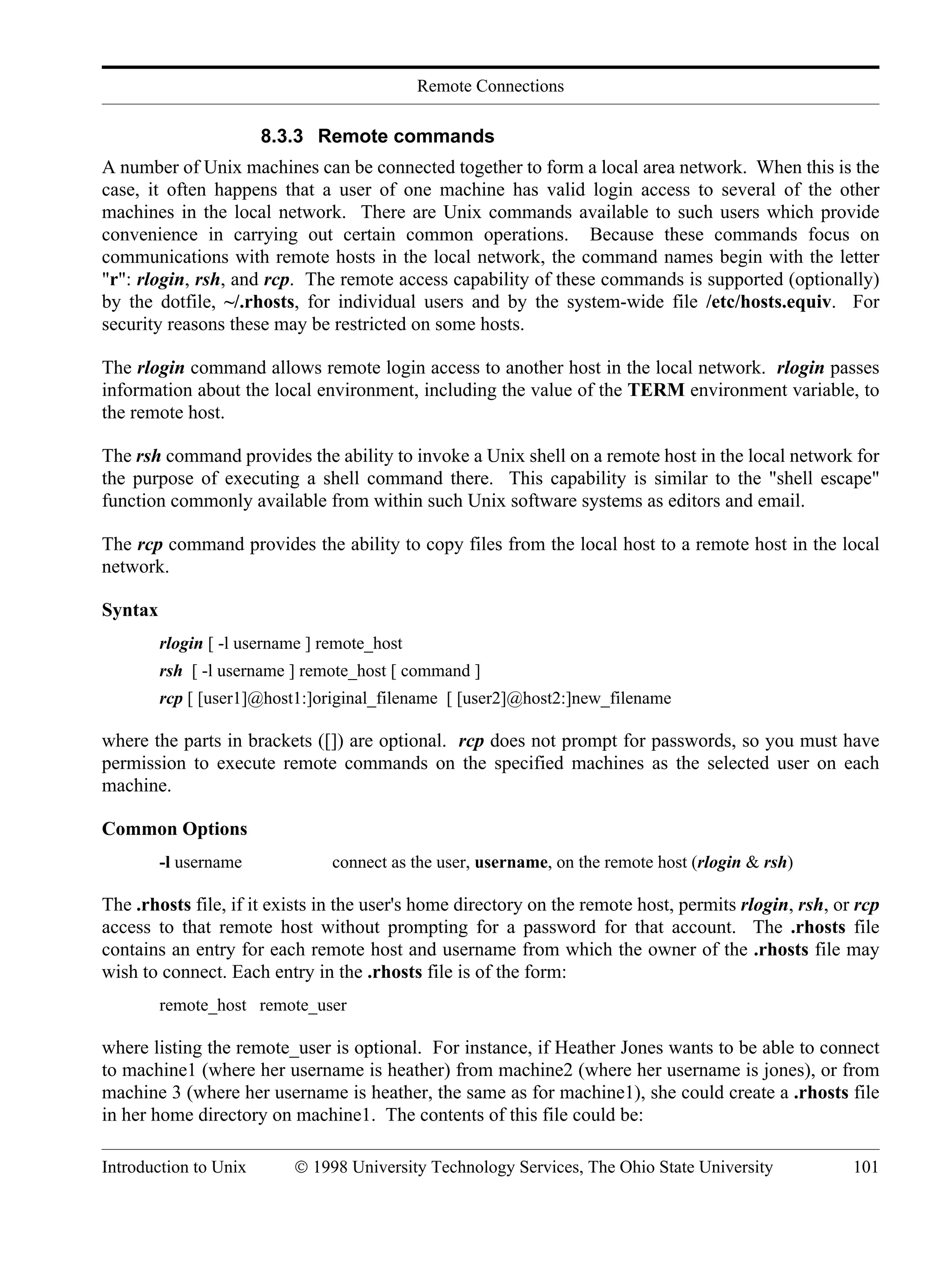 Remote Connections Introduction to Unix © 1998 University Technology Services, The Ohio State University 101 8.3.3 Remote commands A number of Unix machines can be connected together to form a local area network. When this is the case, it often happens that a user of one machine has valid login access to several of the other machines in the local network. There are Unix commands available to such users which provide convenience in carrying out certain common operations. Because these commands focus on communications with remote hosts in the local network, the command names begin with the letter "r": rlogin, rsh, and rcp. The remote access capability of these commands is supported (optionally) by the dotfile, ~/.rhosts, for individual users and by the system-wide file /etc/hosts.equiv. For security reasons these may be restricted on some hosts. The rlogin command allows remote login access to another host in the local network. rlogin passes information about the local environment, including the value of the TERM environment variable, to the remote host. The rsh command provides the ability to invoke a Unix shell on a remote host in the local network for the purpose of executing a shell command there. This capability is similar to the "shell escape" function commonly available from within such Unix software systems as editors and email. The rcp command provides the ability to copy files from the local host to a remote host in the local network. Syntax rlogin [ -l username ] remote_host rsh [ -l username ] remote_host [ command ] rcp [ [user1]@host1:]original_filename [ [user2]@host2:]new_filename where the parts in brackets ([]) are optional. rcp does not prompt for passwords, so you must have permission to execute remote commands on the specified machines as the selected user on each machine. Common Options -l username connect as the user, username, on the remote host (rlogin & rsh) The .rhosts file, if it exists in the user's home directory on the remote host, permits rlogin, rsh, or rcp access to that remote host without prompting for a password for that account. The .rhosts file contains an entry for each remote host and username from which the owner of the .rhosts file may wish to connect. Each entry in the .rhosts file is of the form: remote_host remote_user where listing the remote_user is optional. For instance, if Heather Jones wants to be able to connect to machine1 (where her username is heather) from machine2 (where her username is jones), or from machine 3 (where her username is heather, the same as for machine1), she could create a .rhosts file in her home directory on machine1. The contents of this file could be: 