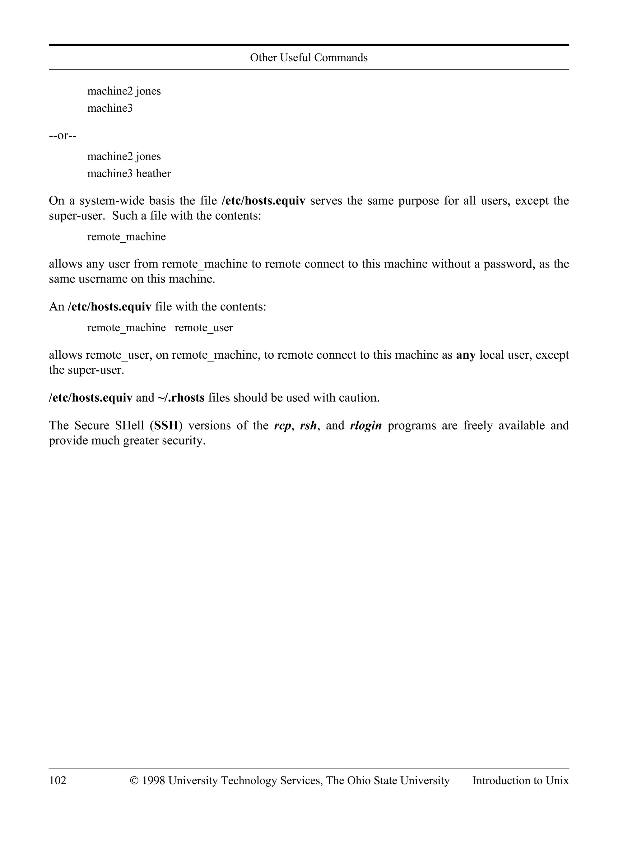 Other Useful Commands 102 © 1998 University Technology Services, The Ohio State University Introduction to Unix machine2 jones machine3 --or-- machine2 jones machine3 heather On a system-wide basis the file /etc/hosts.equiv serves the same purpose for all users, except the super-user. Such a file with the contents: remote_machine allows any user from remote_machine to remote connect to this machine without a password, as the same username on this machine. An /etc/hosts.equiv file with the contents: remote_machine remote_user allows remote_user, on remote_machine, to remote connect to this machine as any local user, except the super-user. /etc/hosts.equiv and ~/.rhosts files should be used with caution. The Secure SHell (SSH) versions of the rcp, rsh, and rlogin programs are freely available and provide much greater security. 