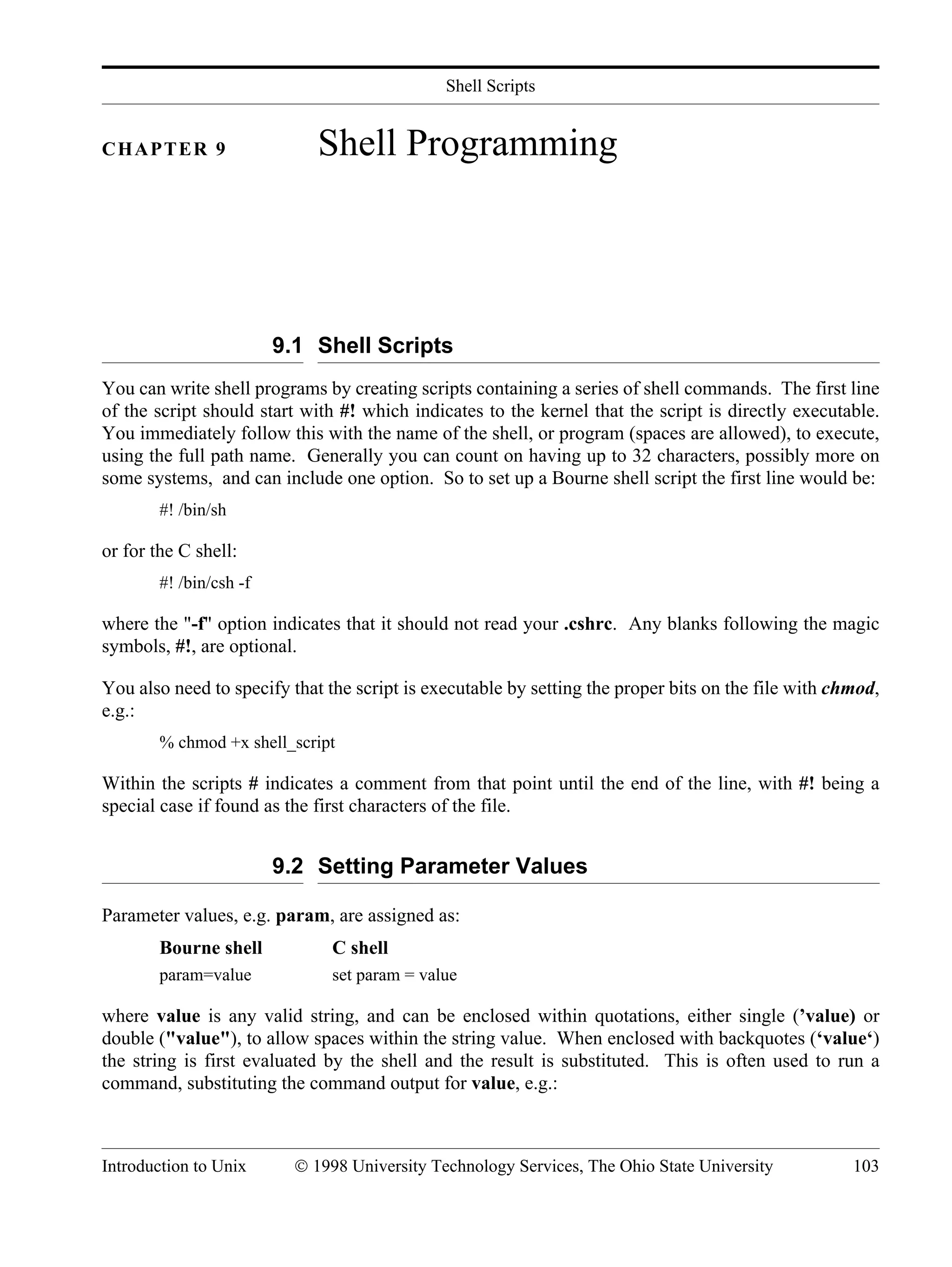 Shell Scripts Introduction to Unix © 1998 University Technology Services, The Ohio State University 103 CHAPTER 9 Shell Programming 9.1 Shell Scripts You can write shell programs by creating scripts containing a series of shell commands. The first line of the script should start with #! which indicates to the kernel that the script is directly executable. You immediately follow this with the name of the shell, or program (spaces are allowed), to execute, using the full path name. Generally you can count on having up to 32 characters, possibly more on some systems, and can include one option. So to set up a Bourne shell script the first line would be: #! /bin/sh or for the C shell: #! /bin/csh -f where the "-f" option indicates that it should not read your .cshrc. Any blanks following the magic symbols, #!, are optional. You also need to specify that the script is executable by setting the proper bits on the file with chmod, e.g.: % chmod +x shell_script Within the scripts # indicates a comment from that point until the end of the line, with #! being a special case if found as the first characters of the file. 9.2 Setting Parameter Values Parameter values, e.g. param, are assigned as: Bourne shell C shell param=value set param = value where value is any valid string, and can be enclosed within quotations, either single (’value) or double ("value"), to allow spaces within the string value. When enclosed with backquotes (‘value‘) the string is first evaluated by the shell and the result is substituted. This is often used to run a command, substituting the command output for value, e.g.: 