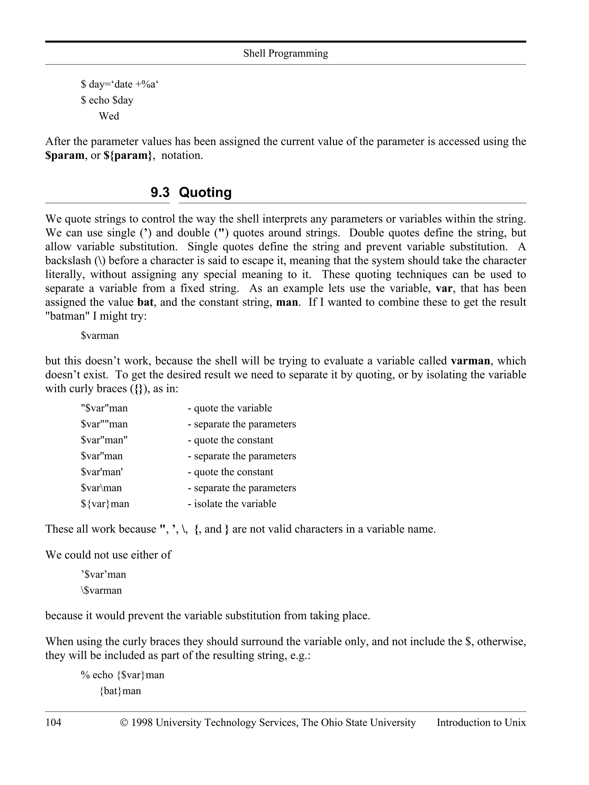 Shell Programming 104 © 1998 University Technology Services, The Ohio State University Introduction to Unix $ day=‘date +%a‘ $ echo $day Wed After the parameter values has been assigned the current value of the parameter is accessed using the $param, or ${param}, notation. 9.3 Quoting We quote strings to control the way the shell interprets any parameters or variables within the string. We can use single (’) and double (") quotes around strings. Double quotes define the string, but allow variable substitution. Single quotes define the string and prevent variable substitution. A backslash () before a character is said to escape it, meaning that the system should take the character literally, without assigning any special meaning to it. These quoting techniques can be used to separate a variable from a fixed string. As an example lets use the variable, var, that has been assigned the value bat, and the constant string, man. If I wanted to combine these to get the result "batman" I might try: $varman but this doesn’t work, because the shell will be trying to evaluate a variable called varman, which doesn’t exist. To get the desired result we need to separate it by quoting, or by isolating the variable with curly braces ({}), as in: "$var"man - quote the variable $var""man - separate the parameters $var"man" - quote the constant $var''man - separate the parameters $var'man' - quote the constant $varman - separate the parameters ${var}man - isolate the variable These all work because ", ’, , {, and } are not valid characters in a variable name. We could not use either of ’$var’man $varman because it would prevent the variable substitution from taking place. When using the curly braces they should surround the variable only, and not include the $, otherwise, they will be included as part of the resulting string, e.g.: % echo {$var}man {bat}man 