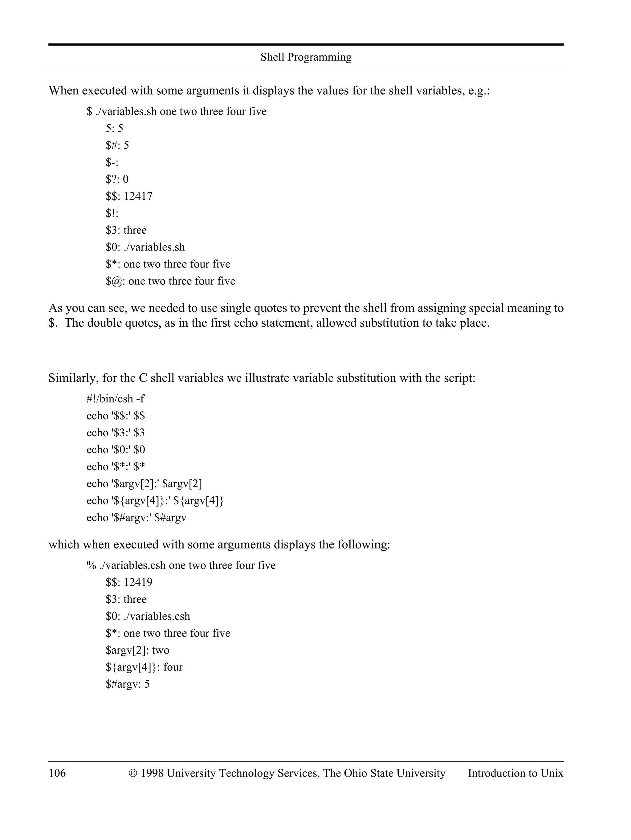 Shell Programming 106 © 1998 University Technology Services, The Ohio State University Introduction to Unix When executed with some arguments it displays the values for the shell variables, e.g.: $ ./variables.sh one two three four five 5: 5 $#: 5 $-: $?: 0 $$: 12417 $!: $3: three $0: ./variables.sh $*: one two three four five $@: one two three four five As you can see, we needed to use single quotes to prevent the shell from assigning special meaning to $. The double quotes, as in the first echo statement, allowed substitution to take place. Similarly, for the C shell variables we illustrate variable substitution with the script: #!/bin/csh -f echo '$$:' $$ echo '$3:' $3 echo '$0:' $0 echo '$*:' $* echo '$argv[2]:' $argv[2] echo '${argv[4]}:' ${argv[4]} echo '$#argv:' $#argv which when executed with some arguments displays the following: % ./variables.csh one two three four five $$: 12419 $3: three $0: ./variables.csh $*: one two three four five $argv[2]: two ${argv[4]}: four $#argv: 5 