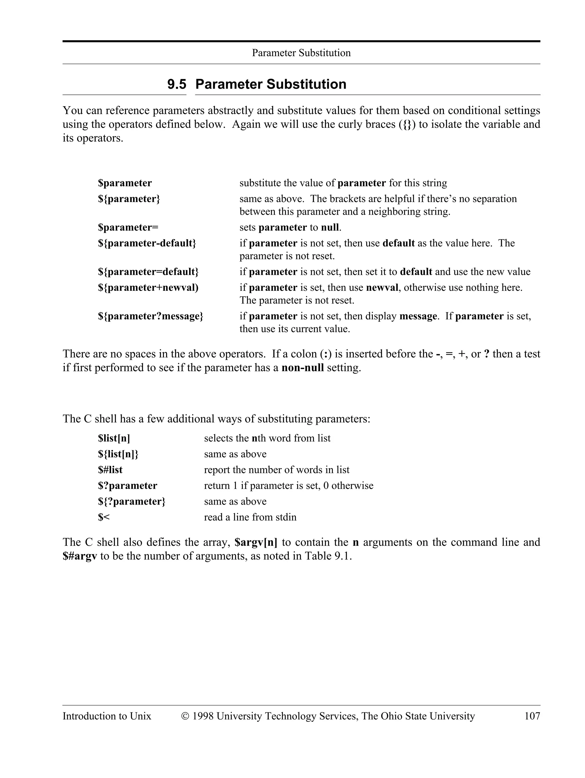 Parameter Substitution Introduction to Unix © 1998 University Technology Services, The Ohio State University 107 9.5 Parameter Substitution You can reference parameters abstractly and substitute values for them based on conditional settings using the operators defined below. Again we will use the curly braces ({}) to isolate the variable and its operators. $parameter substitute the value of parameter for this string ${parameter} same as above. The brackets are helpful if there’s no separation between this parameter and a neighboring string. $parameter= sets parameter to null. ${parameter-default} if parameter is not set, then use default as the value here. The parameter is not reset. ${parameter=default} if parameter is not set, then set it to default and use the new value ${parameter+newval) if parameter is set, then use newval, otherwise use nothing here. The parameter is not reset. ${parameter?message} if parameter is not set, then display message. If parameter is set, then use its current value. There are no spaces in the above operators. If a colon (:) is inserted before the -, =, +, or ? then a test if first performed to see if the parameter has a non-null setting. The C shell has a few additional ways of substituting parameters: $list[n] selects the nth word from list ${list[n]} same as above $#list report the number of words in list $?parameter return 1 if parameter is set, 0 otherwise ${?parameter} same as above $< read a line from stdin The C shell also defines the array, $argv[n] to contain the n arguments on the command line and $#argv to be the number of arguments, as noted in Table 9.1. 