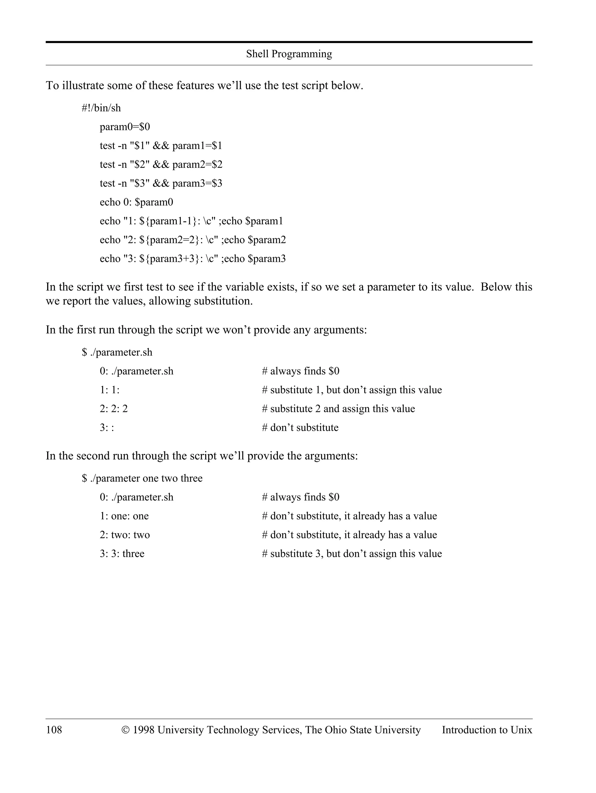 Shell Programming 108 © 1998 University Technology Services, The Ohio State University Introduction to Unix To illustrate some of these features we’ll use the test script below. #!/bin/sh param0=$0 test -n "$1" && param1=$1 test -n "$2" && param2=$2 test -n "$3" && param3=$3 echo 0: $param0 echo "1: ${param1-1}: c" ;echo $param1 echo "2: ${param2=2}: c" ;echo $param2 echo "3: ${param3+3}: c" ;echo $param3 In the script we first test to see if the variable exists, if so we set a parameter to its value. Below this we report the values, allowing substitution. In the first run through the script we won’t provide any arguments: $ ./parameter.sh 0: ./parameter.sh # always finds $0 1: 1: # substitute 1, but don’t assign this value 2: 2: 2 # substitute 2 and assign this value 3: : # don’t substitute In the second run through the script we’ll provide the arguments: $ ./parameter one two three 0: ./parameter.sh # always finds $0 1: one: one # don’t substitute, it already has a value 2: two: two # don’t substitute, it already has a value 3: 3: three # substitute 3, but don’t assign this value 