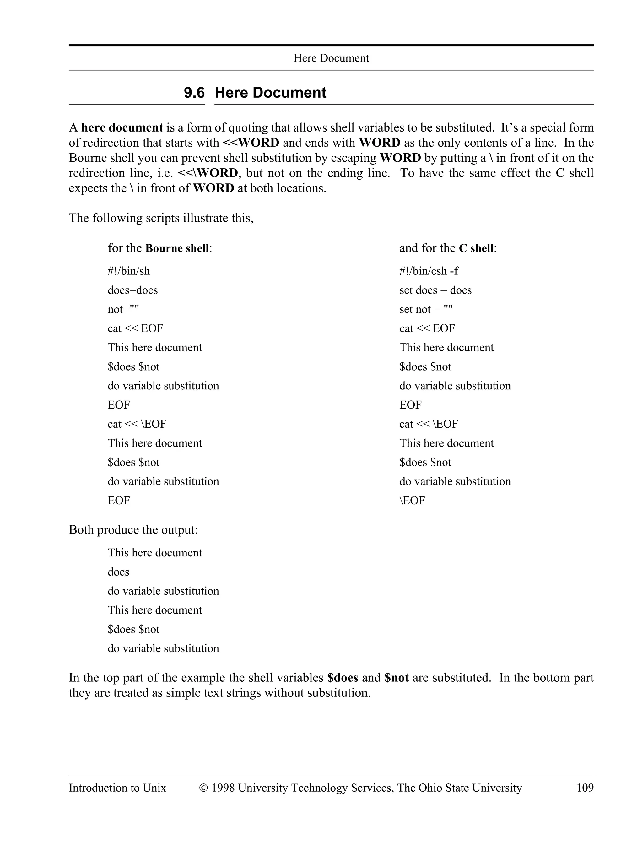 Here Document Introduction to Unix © 1998 University Technology Services, The Ohio State University 109 9.6 Here Document A here document is a form of quoting that allows shell variables to be substituted. It’s a special form of redirection that starts with <<WORD and ends with WORD as the only contents of a line. In the Bourne shell you can prevent shell substitution by escaping WORD by putting a in front of it on the redirection line, i.e. <<WORD, but not on the ending line. To have the same effect the C shell expects the in front of WORD at both locations. The following scripts illustrate this, for the Bourne shell: and for the C shell: #!/bin/sh #!/bin/csh -f does=does set does = does not="" set not = "" cat << EOF cat << EOF This here document This here document $does $not $does $not do variable substitution do variable substitution EOF EOF cat << EOF cat << EOF This here document This here document $does $not $does $not do variable substitution do variable substitution EOF EOF Both produce the output: This here document does do variable substitution This here document $does $not do variable substitution In the top part of the example the shell variables $does and $not are substituted. In the bottom part they are treated as simple text strings without substitution. 