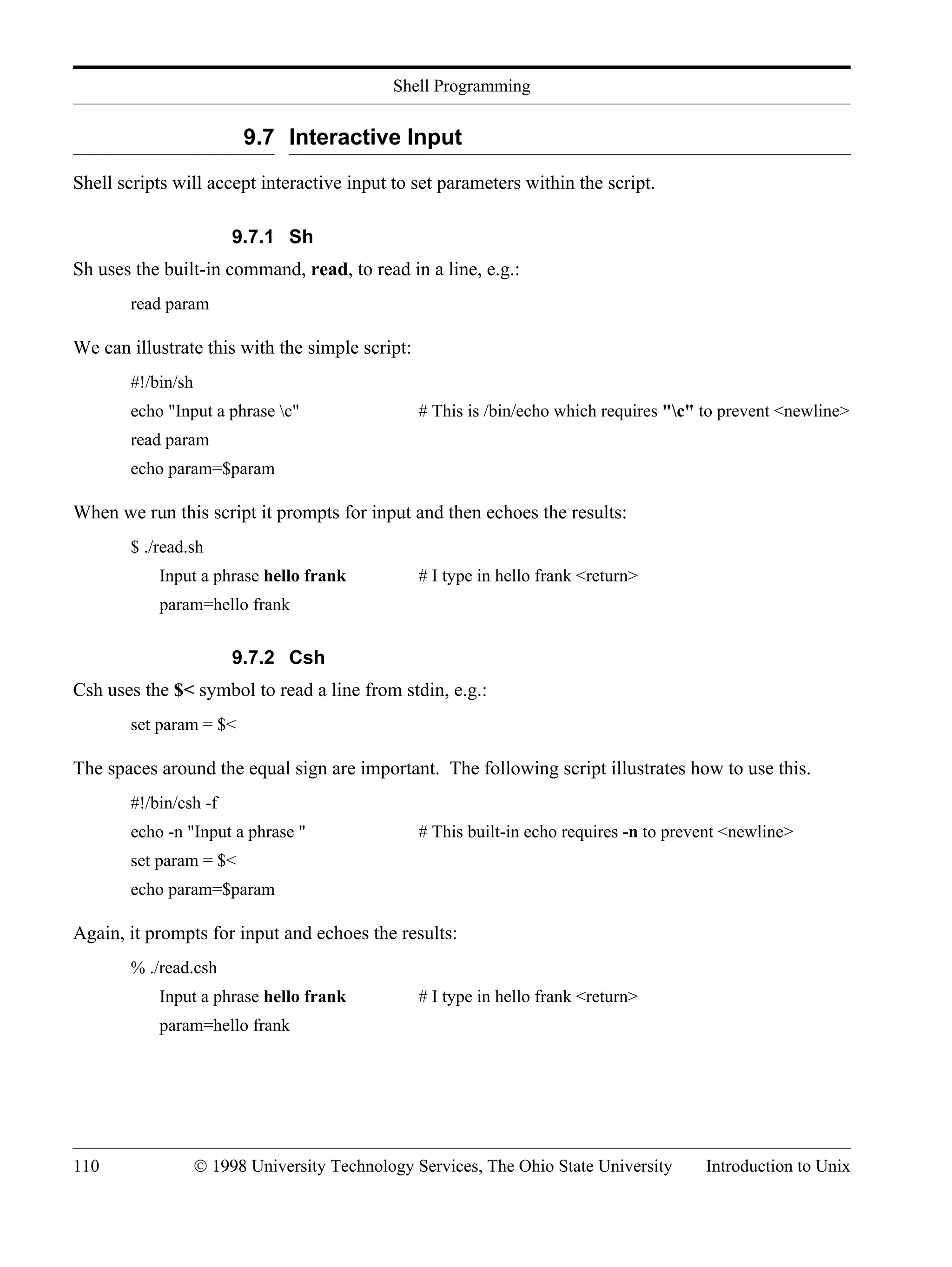 Shell Programming 110 © 1998 University Technology Services, The Ohio State University Introduction to Unix 9.7 Interactive Input Shell scripts will accept interactive input to set parameters within the script. 9.7.1 Sh Sh uses the built-in command, read, to read in a line, e.g.: read param We can illustrate this with the simple script: #!/bin/sh echo "Input a phrase c" # This is /bin/echo which requires "c" to prevent <newline> read param echo param=$param When we run this script it prompts for input and then echoes the results: $ ./read.sh Input a phrase hello frank # I type in hello frank <return> param=hello frank 9.7.2 Csh Csh uses the $< symbol to read a line from stdin, e.g.: set param = $< The spaces around the equal sign are important. The following script illustrates how to use this. #!/bin/csh -f echo -n "Input a phrase " # This built-in echo requires -n to prevent <newline> set param = $< echo param=$param Again, it prompts for input and echoes the results: % ./read.csh Input a phrase hello frank # I type in hello frank <return> param=hello frank 