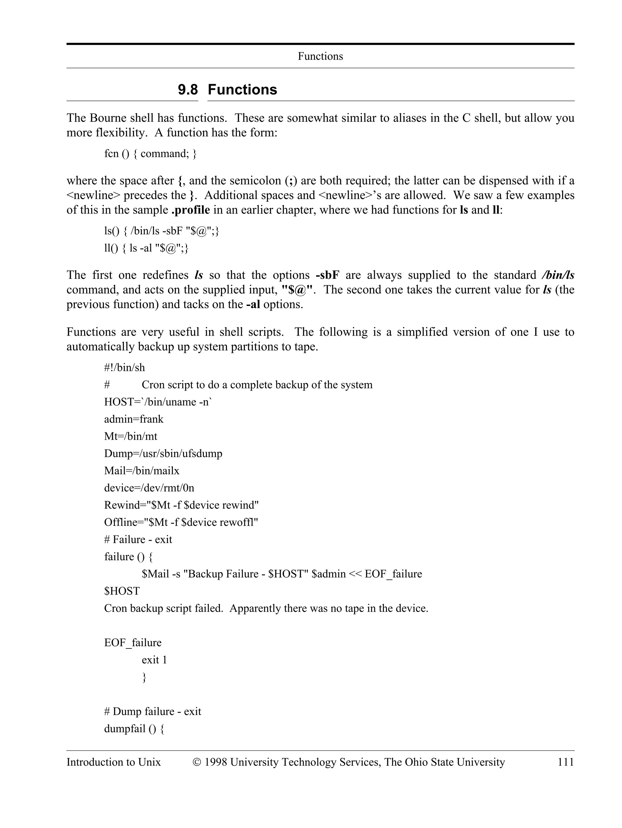Functions Introduction to Unix © 1998 University Technology Services, The Ohio State University 111 9.8 Functions The Bourne shell has functions. These are somewhat similar to aliases in the C shell, but allow you more flexibility. A function has the form: fcn () { command; } where the space after {, and the semicolon (;) are both required; the latter can be dispensed with if a <newline> precedes the }. Additional spaces and <newline>’s are allowed. We saw a few examples of this in the sample .profile in an earlier chapter, where we had functions for ls and ll: ls() { /bin/ls -sbF "$@";} ll() { ls -al "$@";} The first one redefines ls so that the options -sbF are always supplied to the standard /bin/ls command, and acts on the supplied input, "$@". The second one takes the current value for ls (the previous function) and tacks on the -al options. Functions are very useful in shell scripts. The following is a simplified version of one I use to automatically backup up system partitions to tape. #!/bin/sh # Cron script to do a complete backup of the system HOST=`/bin/uname -n` admin=frank Mt=/bin/mt Dump=/usr/sbin/ufsdump Mail=/bin/mailx device=/dev/rmt/0n Rewind="$Mt -f $device rewind" Offline="$Mt -f $device rewoffl" # Failure - exit failure () { $Mail -s "Backup Failure - $HOST" $admin << EOF_failure $HOST Cron backup script failed. Apparently there was no tape in the device. EOF_failure exit 1 } # Dump failure - exit dumpfail () { 