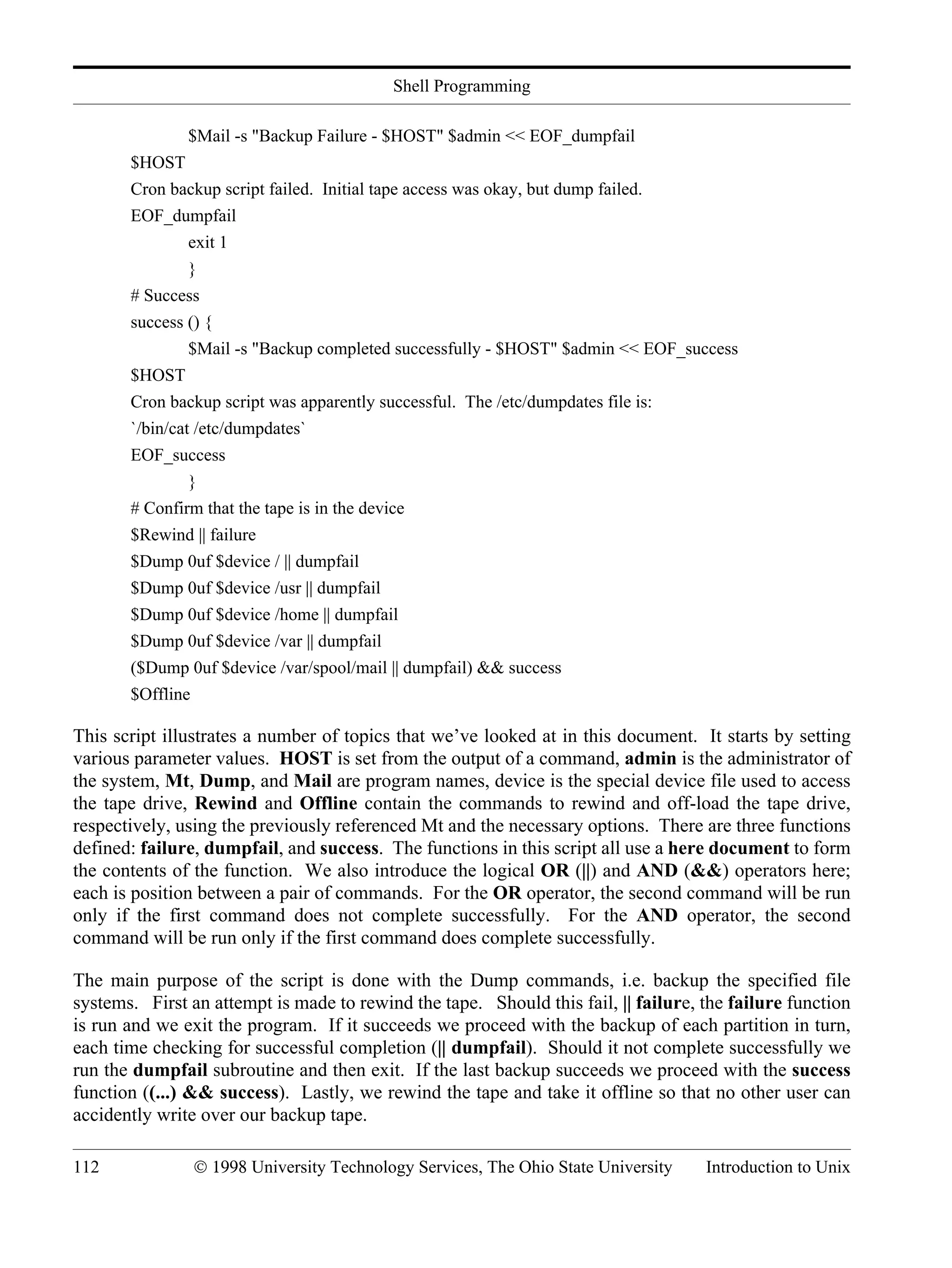 Shell Programming 112 © 1998 University Technology Services, The Ohio State University Introduction to Unix $Mail -s "Backup Failure - $HOST" $admin << EOF_dumpfail $HOST Cron backup script failed. Initial tape access was okay, but dump failed. EOF_dumpfail exit 1 } # Success success () { $Mail -s "Backup completed successfully - $HOST" $admin << EOF_success $HOST Cron backup script was apparently successful. The /etc/dumpdates file is: `/bin/cat /etc/dumpdates` EOF_success } # Confirm that the tape is in the device $Rewind || failure $Dump 0uf $device / || dumpfail $Dump 0uf $device /usr || dumpfail $Dump 0uf $device /home || dumpfail $Dump 0uf $device /var || dumpfail ($Dump 0uf $device /var/spool/mail || dumpfail) && success $Offline This script illustrates a number of topics that we’ve looked at in this document. It starts by setting various parameter values. HOST is set from the output of a command, admin is the administrator of the system, Mt, Dump, and Mail are program names, device is the special device file used to access the tape drive, Rewind and Offline contain the commands to rewind and off-load the tape drive, respectively, using the previously referenced Mt and the necessary options. There are three functions defined: failure, dumpfail, and success. The functions in this script all use a here document to form the contents of the function. We also introduce the logical OR (||) and AND (&&) operators here; each is position between a pair of commands. For the OR operator, the second command will be run only if the first command does not complete successfully. For the AND operator, the second command will be run only if the first command does complete successfully. The main purpose of the script is done with the Dump commands, i.e. backup the specified file systems. First an attempt is made to rewind the tape. Should this fail, || failure, the failure function is run and we exit the program. If it succeeds we proceed with the backup of each partition in turn, each time checking for successful completion (|| dumpfail). Should it not complete successfully we run the dumpfail subroutine and then exit. If the last backup succeeds we proceed with the success function ((...) && success). Lastly, we rewind the tape and take it offline so that no other user can accidently write over our backup tape. 