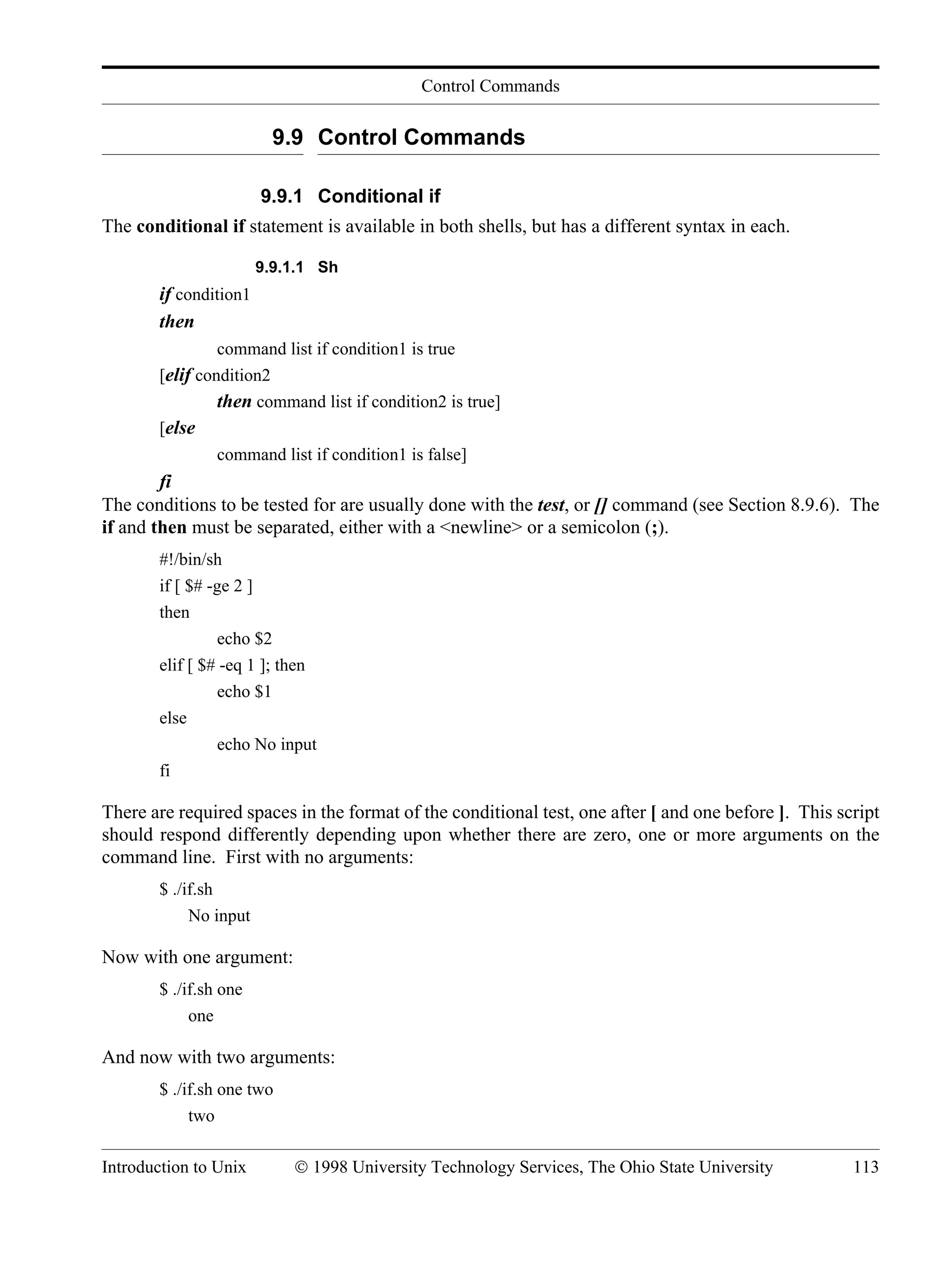 Control Commands Introduction to Unix © 1998 University Technology Services, The Ohio State University 113 9.9 Control Commands 9.9.1 Conditional if The conditional if statement is available in both shells, but has a different syntax in each. 9.9.1.1 Sh if condition1 then command list if condition1 is true [elif condition2 then command list if condition2 is true] [else command list if condition1 is false] fi The conditions to be tested for are usually done with the test, or [] command (see Section 8.9.6). The if and then must be separated, either with a <newline> or a semicolon (;). #!/bin/sh if [ $# -ge 2 ] then echo $2 elif [ $# -eq 1 ]; then echo $1 else echo No input fi There are required spaces in the format of the conditional test, one after [ and one before ]. This script should respond differently depending upon whether there are zero, one or more arguments on the command line. First with no arguments: $ ./if.sh No input Now with one argument: $ ./if.sh one one And now with two arguments: $ ./if.sh one two two 