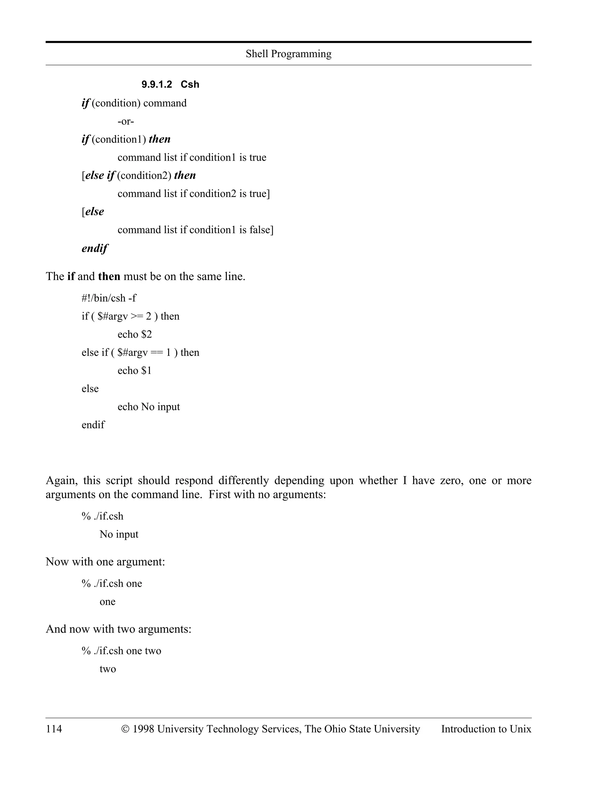Shell Programming 114 © 1998 University Technology Services, The Ohio State University Introduction to Unix 9.9.1.2 Csh if (condition) command -or- if (condition1) then command list if condition1 is true [else if (condition2) then command list if condition2 is true] [else command list if condition1 is false] endif The if and then must be on the same line. #!/bin/csh -f if ( $#argv >= 2 ) then echo $2 else if ( $#argv == 1 ) then echo $1 else echo No input endif Again, this script should respond differently depending upon whether I have zero, one or more arguments on the command line. First with no arguments: % ./if.csh No input Now with one argument: % ./if.csh one one And now with two arguments: % ./if.csh one two two 