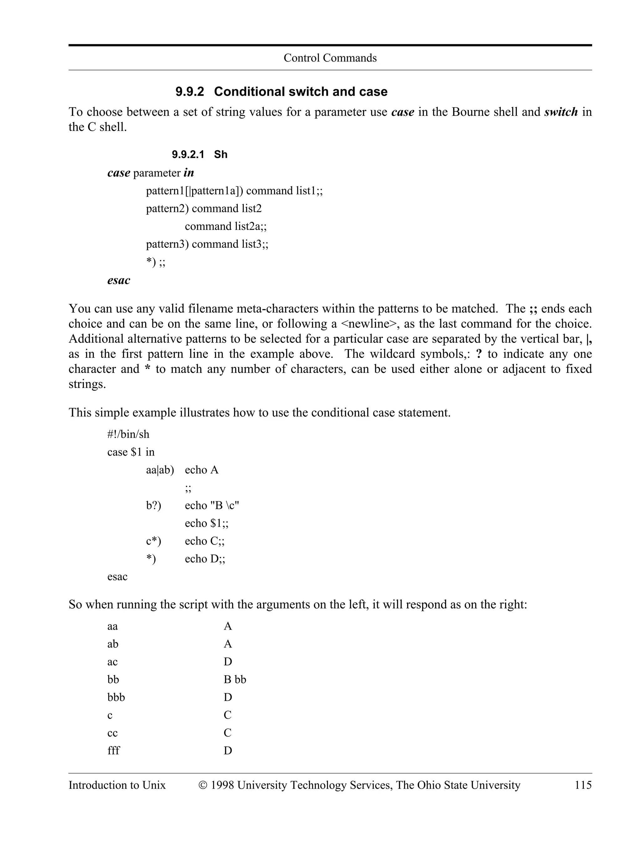 Control Commands Introduction to Unix © 1998 University Technology Services, The Ohio State University 115 9.9.2 Conditional switch and case To choose between a set of string values for a parameter use case in the Bourne shell and switch in the C shell. 9.9.2.1 Sh case parameter in pattern1[|pattern1a]) command list1;; pattern2) command list2 command list2a;; pattern3) command list3;; *) ;; esac You can use any valid filename meta-characters within the patterns to be matched. The ;; ends each choice and can be on the same line, or following a <newline>, as the last command for the choice. Additional alternative patterns to be selected for a particular case are separated by the vertical bar, |, as in the first pattern line in the example above. The wildcard symbols,: ? to indicate any one character and * to match any number of characters, can be used either alone or adjacent to fixed strings. This simple example illustrates how to use the conditional case statement. #!/bin/sh case $1 in aa|ab) echo A ;; b?) echo "B c" echo $1;; c*) echo C;; *) echo D;; esac So when running the script with the arguments on the left, it will respond as on the right: aa A ab A ac D bb B bb bbb D c C cc C fff D 