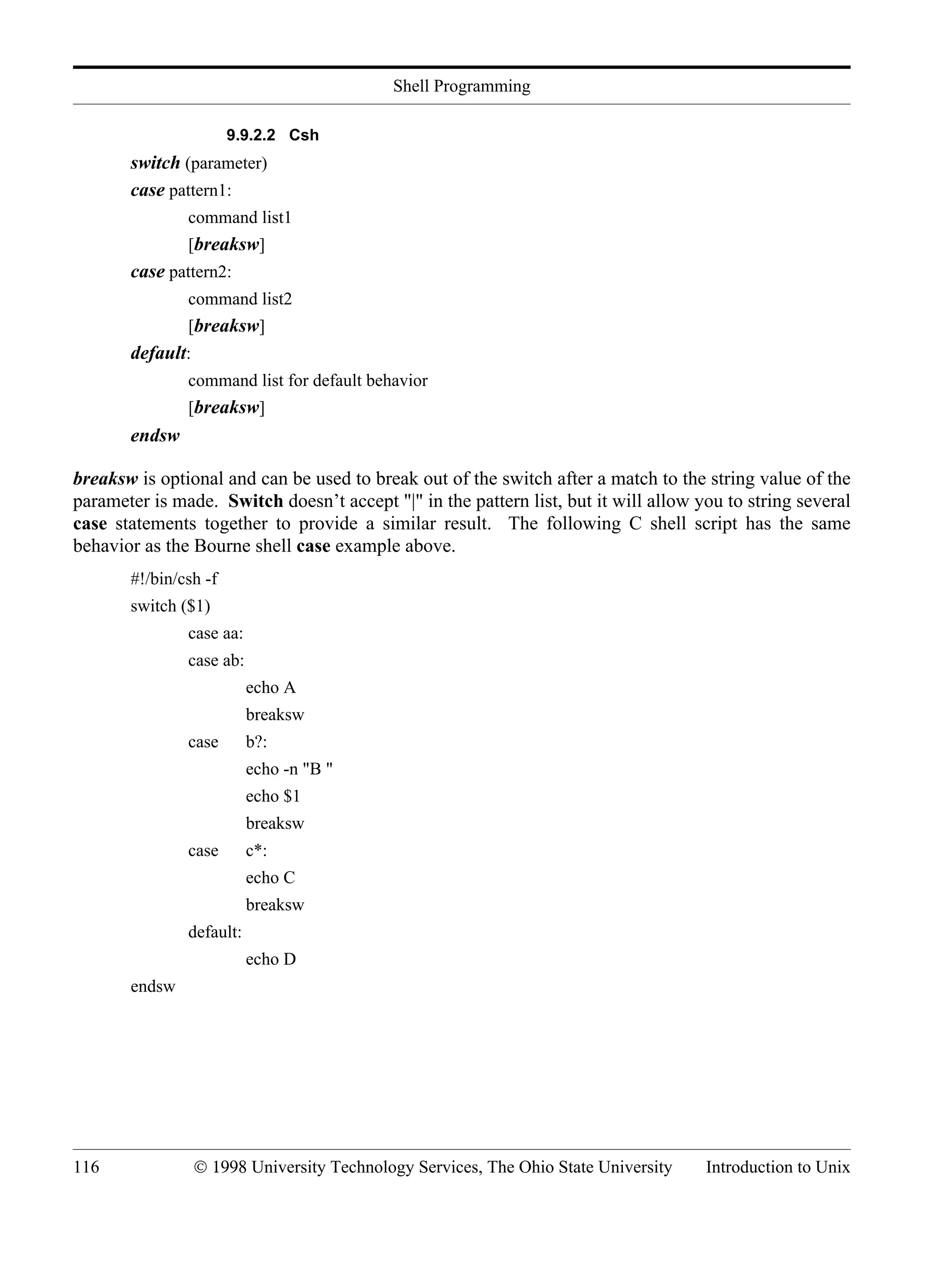 Shell Programming 116 © 1998 University Technology Services, The Ohio State University Introduction to Unix 9.9.2.2 Csh switch (parameter) case pattern1: command list1 [breaksw] case pattern2: command list2 [breaksw] default: command list for default behavior [breaksw] endsw breaksw is optional and can be used to break out of the switch after a match to the string value of the parameter is made. Switch doesn’t accept "|" in the pattern list, but it will allow you to string several case statements together to provide a similar result. The following C shell script has the same behavior as the Bourne shell case example above. #!/bin/csh -f switch ($1) case aa: case ab: echo A breaksw case b?: echo -n "B " echo $1 breaksw case c*: echo C breaksw default: echo D endsw 