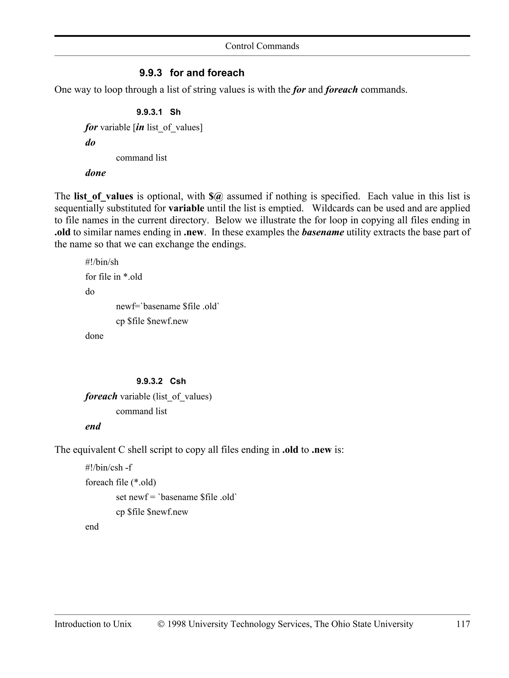Control Commands Introduction to Unix © 1998 University Technology Services, The Ohio State University 117 9.9.3 for and foreach One way to loop through a list of string values is with the for and foreach commands. 9.9.3.1 Sh for variable [in list_of_values] do command list done The list_of_values is optional, with $@ assumed if nothing is specified. Each value in this list is sequentially substituted for variable until the list is emptied. Wildcards can be used and are applied to file names in the current directory. Below we illustrate the for loop in copying all files ending in .old to similar names ending in .new. In these examples the basename utility extracts the base part of the name so that we can exchange the endings. #!/bin/sh for file in *.old do newf=`basename $file .old` cp $file $newf.new done 9.9.3.2 Csh foreach variable (list_of_values) command list end The equivalent C shell script to copy all files ending in .old to .new is: #!/bin/csh -f foreach file (*.old) set newf = `basename $file .old` cp $file $newf.new end 